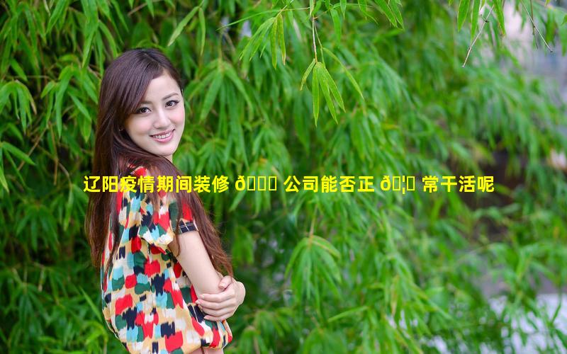 辽阳疫情期间装修 💐 公司能否正 🦈 常干活呢